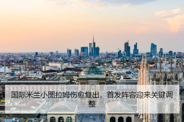 国际米兰小图拉姆伤愈复出，首发阵容迎来关键调整