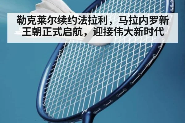 勒克莱尔续约法拉利，马拉内罗新王朝正式启航，迎接伟大新时代